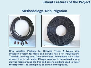Salient Features of the Project

           Methodology- Drip Irrigation




Drip Irrigation Package for Growing Trees. A typical drip
irrigation system for trees and shrubs has a ½” Polyethylene
Tube laid on the ground from tree to tree. An emitters is installed
at each tree to drip water. If large trees are to be watered a loop
may be made around the tree and several emitters used to water
the large tree.The tubing may be on top of the ground.
 