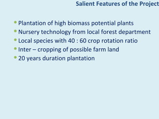 Salient Features of the Project

 Plantation of high biomass potential plants
 Nursery technology from local forest department
 Local species with 40 : 60 crop rotation ratio
 Inter – cropping of possible farm land
 20 years duration plantation
 