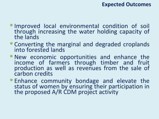 Expected Outcomes


 Improved local environmental condition of soil
  through increasing the water holding capacity of
  the lands
 Converting the marginal and degraded croplands
  into forested lands
 New economic opportunities and enhance the
  income of farmers through timber and fruit
  production as well as revenues from the sale of
  carbon credits
 Enhance community bondage and elevate the
  status of women by ensuring their participation in
  the proposed A/R CDM project activity
 