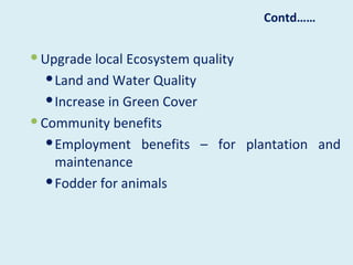 Contd……


 Upgrade local Ecosystem quality
    Land and Water Quality
    Increase in Green Cover
 Community benefits
    Employment benefits – for plantation and
     maintenance
    Fodder for animals
 