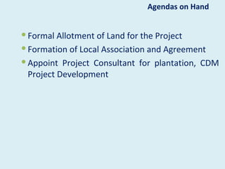 Agendas on Hand


 Formal Allotment of Land for the Project
 Formation of Local Association and Agreement
 Appoint Project Consultant for plantation, CDM
  Project Development
 