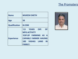 The Promoters


Name            MUKESH SHETH

Age             50

Qualification   B.COM
                •13   YEARS  EXP.  OF
                MFG.ACTIVITY
                •EXP.OF FARMING AS A
Experience      CAPABLE FARMER HAVING
                100 VIGHAS LAND IN
                FAMILY.
 
