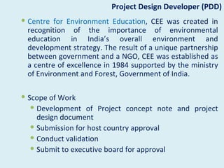 Project Design Developer (PDD)
 Centre for Environment Education, CEE was created in
  recognition of the importance of environmental
  education in India’s overall environment and
  development strategy. The result of a unique partnership
  between government and a NGO, CEE was established as
  a centre of excellence in 1984 supported by the ministry
  of Environment and Forest, Government of India.

 Scope of Work
    Development of Project concept note and project
     design document
    Submission for host country approval
    Conduct validation
    Submit to executive board for approval
 