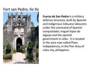 Fort san Pedro, Ilo Ilo
Fuerza de San Pedro is a military
defence structure, built by Spanish
and indigenous Cebuano labourers
under the command of Spanish
conquistador, miguel lopez de
legazpi and the spanish
government in cebu . It is located
in the area now called Plaza
Indepedencia, in the Pier Area of
cebu city, philippines

 