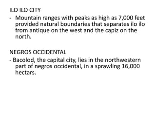ILO ILO CITY
- Mountain ranges with peaks as high as 7,000 feet
provided natural boundaries that separates ilo ilo
from antique on the west and the capiz on the
north.
NEGROS OCCIDENTAL
- Bacolod, the capital city, lies in the northwestern
part of negros occidental, in a sprawling 16,000
hectars.

 