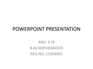 POWERPOINT PRESENTATION 
ANU K M 
B.Ed MATHEMATICS 
REG.NO: 13304001 
 