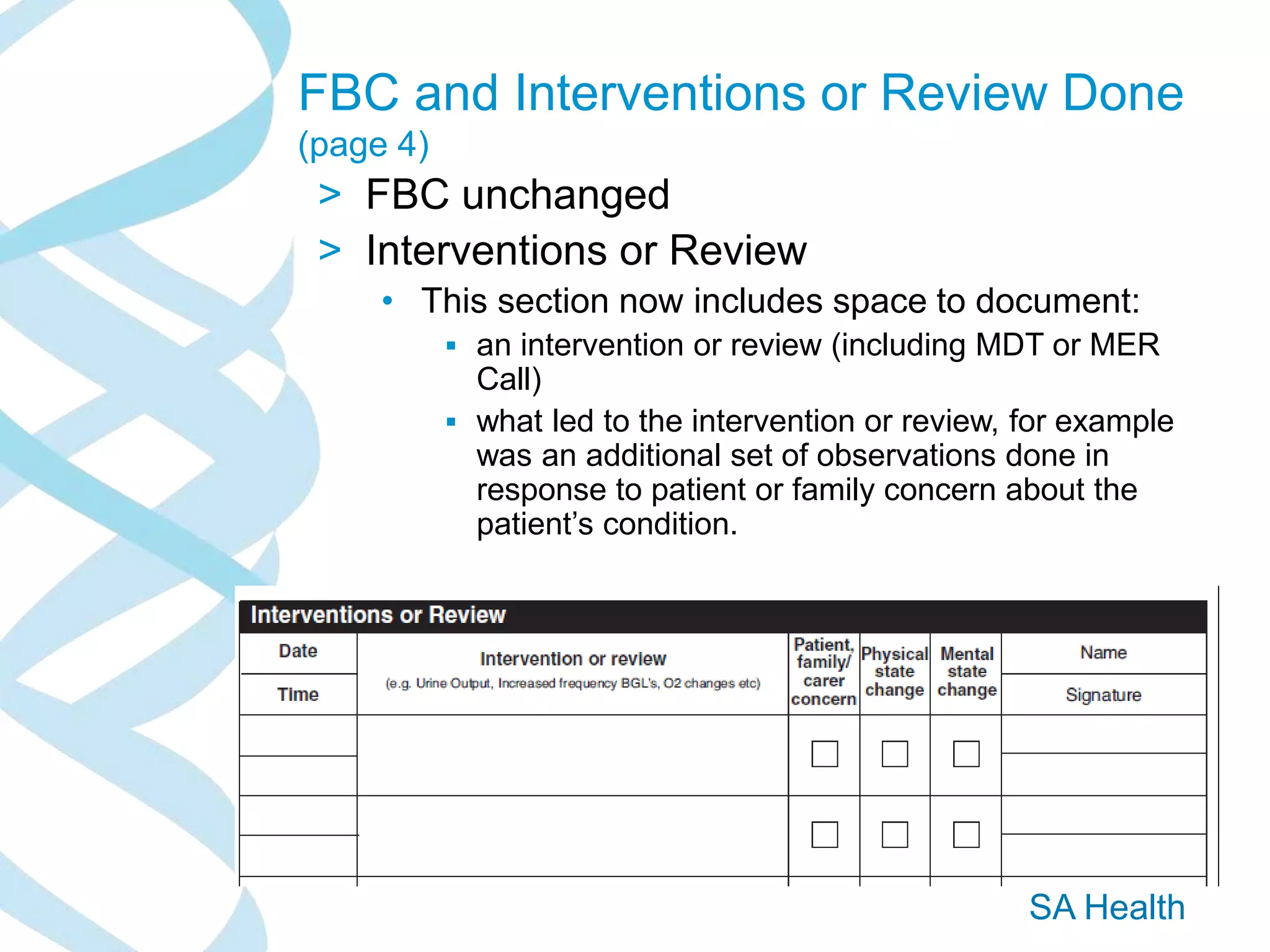 SA Health
FBC and Interventions or Review Done
(page 4)
> FBC unchanged
> Interventions or Review
• This section now includes space to document:
 an intervention or review (including MDT or MER
Call)
 what led to the intervention or review, for example
was an additional set of observations done in
response to patient or family concern about the
patient’s condition.
 