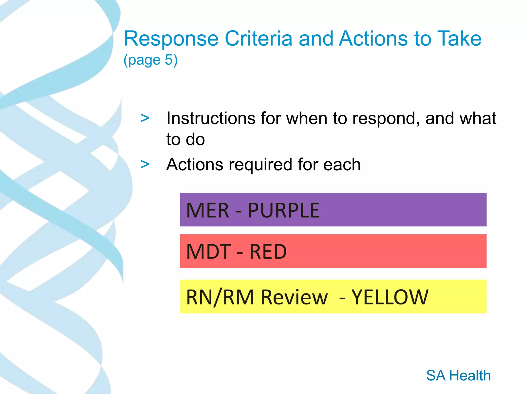 SA Health
Response Criteria and Actions to Take
(page 5)
> Instructions for when to respond, and what
to do
> Actions required for each
RN/RM Review - YELLOW
MDT - RED
MER - PURPLE
 