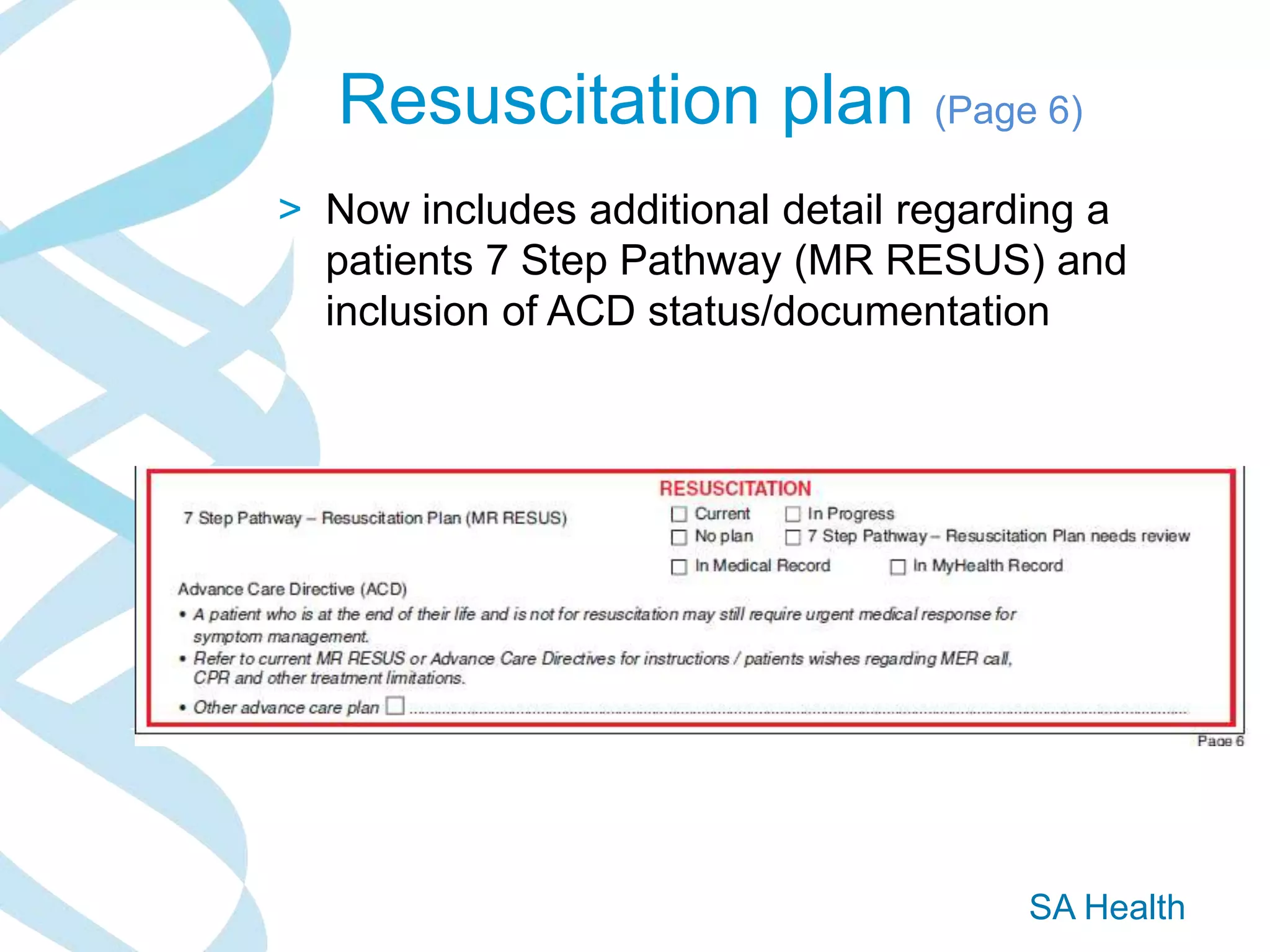 SA Health
Resuscitation plan (Page 6)
> Now includes additional detail regarding a
patients 7 Step Pathway (MR RESUS) and
inclusion of ACD status/documentation
 