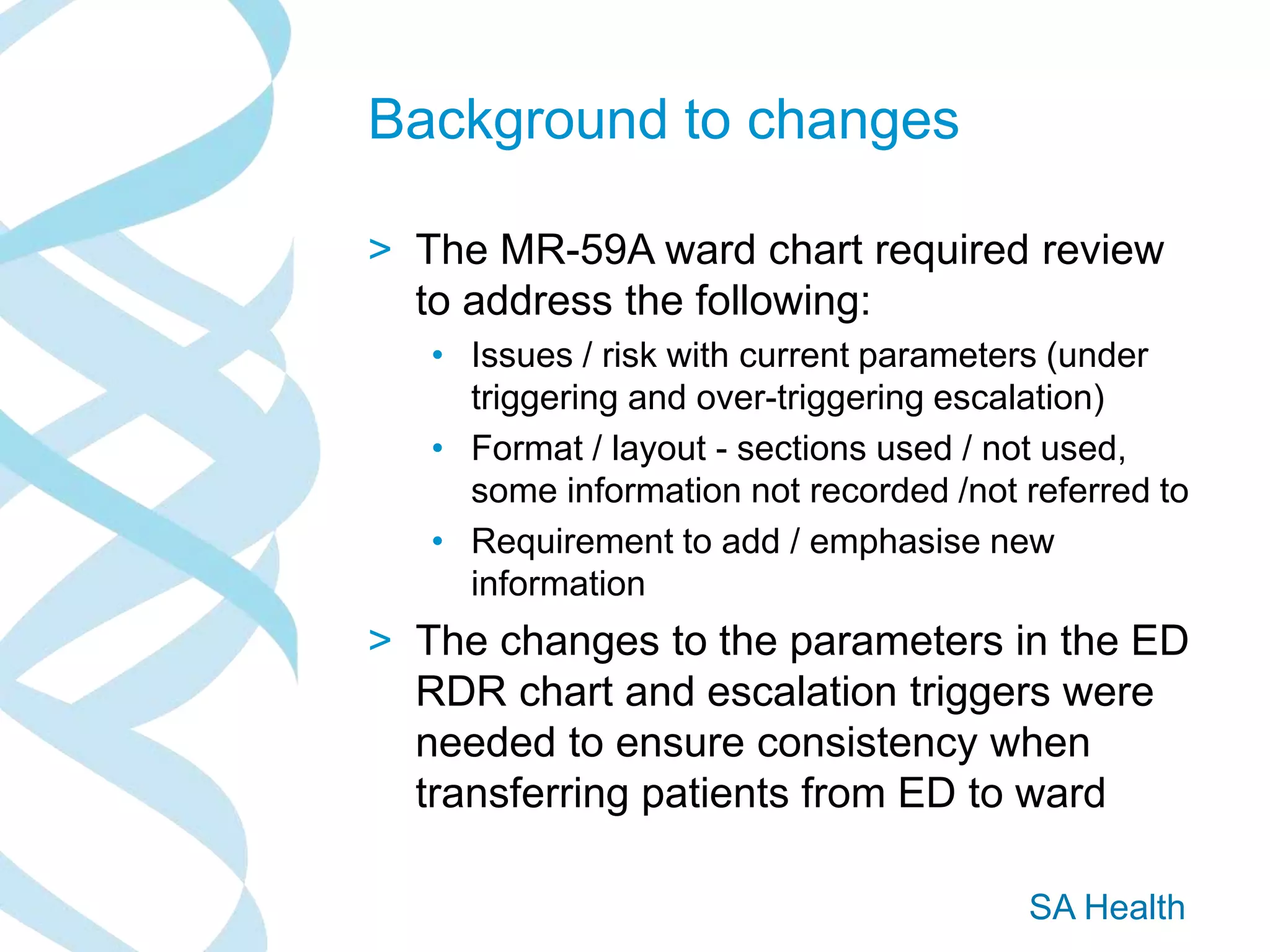 SA Health
Background to changes
> The MR-59A ward chart required review
to address the following:
• Issues / risk with current parameters (under
triggering and over-triggering escalation)
• Format / layout - sections used / not used,
some information not recorded /not referred to
• Requirement to add / emphasise new
information
> The changes to the parameters in the ED
RDR chart and escalation triggers were
needed to ensure consistency when
transferring patients from ED to ward
 