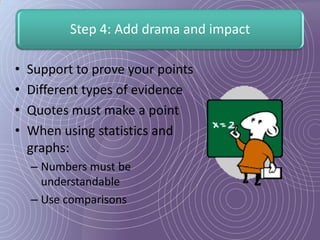 Step 4: Add drama and impact

•   Support to prove your points
•   Different types of evidence
•   Quotes must make a point
•   When using statistics and
    graphs:
    – Numbers must be
      understandable
    – Use comparisons
 