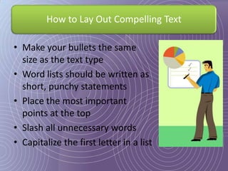 How to Lay Out Compelling Text

• Make your bullets the same
  size as the text type
• Word lists should be written as
  short, punchy statements
• Place the most important
  points at the top
• Slash all unnecessary words
• Capitalize the first letter in a list
 