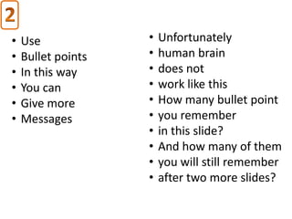 •   Use             •   Unfortunately
•   Bullet points   •   human brain
•   In this way     •   does not
•   You can         •   work like this
•   Give more       •   How many bullet point
•   Messages        •   you remember
                    •   in this slide?
                    •   And how many of them
                    •   you will still remember
                    •   after two more slides?
 