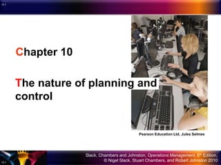 Slack, Chambers and Johnston, Operations Management, 6th Edition,
© Nigel Slack, Stuart Chambers, and Robert Johnston 201010.1
10.1
Chapter 10
The nature of planning and
control
Pearson Education Ltd. Jules Selmes
 