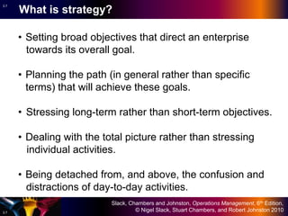 Slack, Chambers and Johnston, Operations Management, 6th Edition,
© Nigel Slack, Stuart Chambers, and Robert Johnston 20103.7
3.7
• Setting broad objectives that direct an enterprise
towards its overall goal.
• Planning the path (in general rather than specific
terms) that will achieve these goals.
• Stressing long-term rather than short-term objectives.
• Dealing with the total picture rather than stressing
individual activities.
• Being detached from, and above, the confusion and
distractions of day-to-day activities.
What is strategy?
 