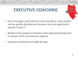 EXECUTIVE COACHING
• Once managers reach Director level and above, they seldom
receive quality development because they are expected to
already “know it”
• Reality is that people of all levels aced ongoing development
to sharpen skills and increase capacity
• Executive coaching can bridge the gap
47
 