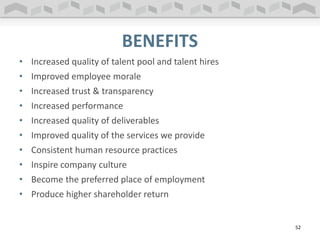 BENEFITS
• Increased quality of talent pool and talent hires
• Improved employee morale
• Increased trust & transparency
• Increased performance
• Increased quality of deliverables
• Improved quality of the services we provide
• Consistent human resource practices
• Inspire company culture
• Become the preferred place of employment
• Produce higher shareholder return
52
 