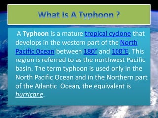 A Typhoon is a mature tropical cyclone that 
develops in the western part of the North 
Pacific Ocean between 180° and 100°E. This 
region is referred to as the northwest Pacific 
basin. The term typhoon is used only in the 
North Pacific Ocean and in the Northern part 
of the Atlantic Ocean, the equivalent is 
hurricane. 
 