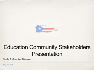 May 24, 2016.
Education Community Stakeholders
Presentation
Nicole A. González Márquez
 