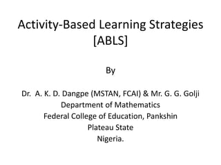 Activity-Based Learning Strategies
[ABLS]
By
Dr. A. K. D. Dangpe (MSTAN, FCAI) & Mr. G. G. Golji
Department of Mathematics
Federal College of Education, Pankshin
Plateau State
Nigeria.
 
