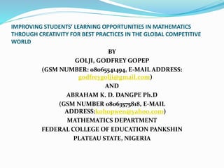 IMPROVING STUDENTS’ LEARNING OPPORTUNITIES IN MATHEMATICS
THROUGH CREATIVITY FOR BEST PRACTICES IN THE GLOBAL COMPETITIVE
WORLD
BY
GOLJI, GODFREY GOPEP
(GSM NUMBER: 08065541494, E-MAIL ADDRESS:
godfreygolji@gmail.com)
AND
ABRAHAM K. D. DANGPE Ph.D
(GSM NUMBER 08063575818, E-MAIL
ADDRESS:kohopwen@yahoo.com)
MATHEMATICS DEPARTMENT
FEDERAL COLLEGE OF EDUCATION PANKSHIN
PLATEAU STATE, NIGERIA
 