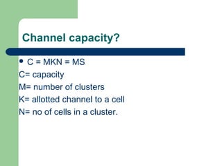Channel capacity?
C

= MKN = MS
C= capacity
M= number of clusters
K= allotted channel to a cell
N= no of cells in a cluster.

 