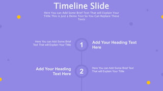 Add Your Heading Text
Here
Here You can Add Some Brief
Text That will Explain Your Tittle
1
2
Here You can Add Some Brief Text
That will Explain Your Tittle
Add Your Heading
Text Here
Timeline Slide
Here You can Add Some Brief Text That will Explain Your
Tittle This is Just a Demo Text So You Can Replace These
Texts
 