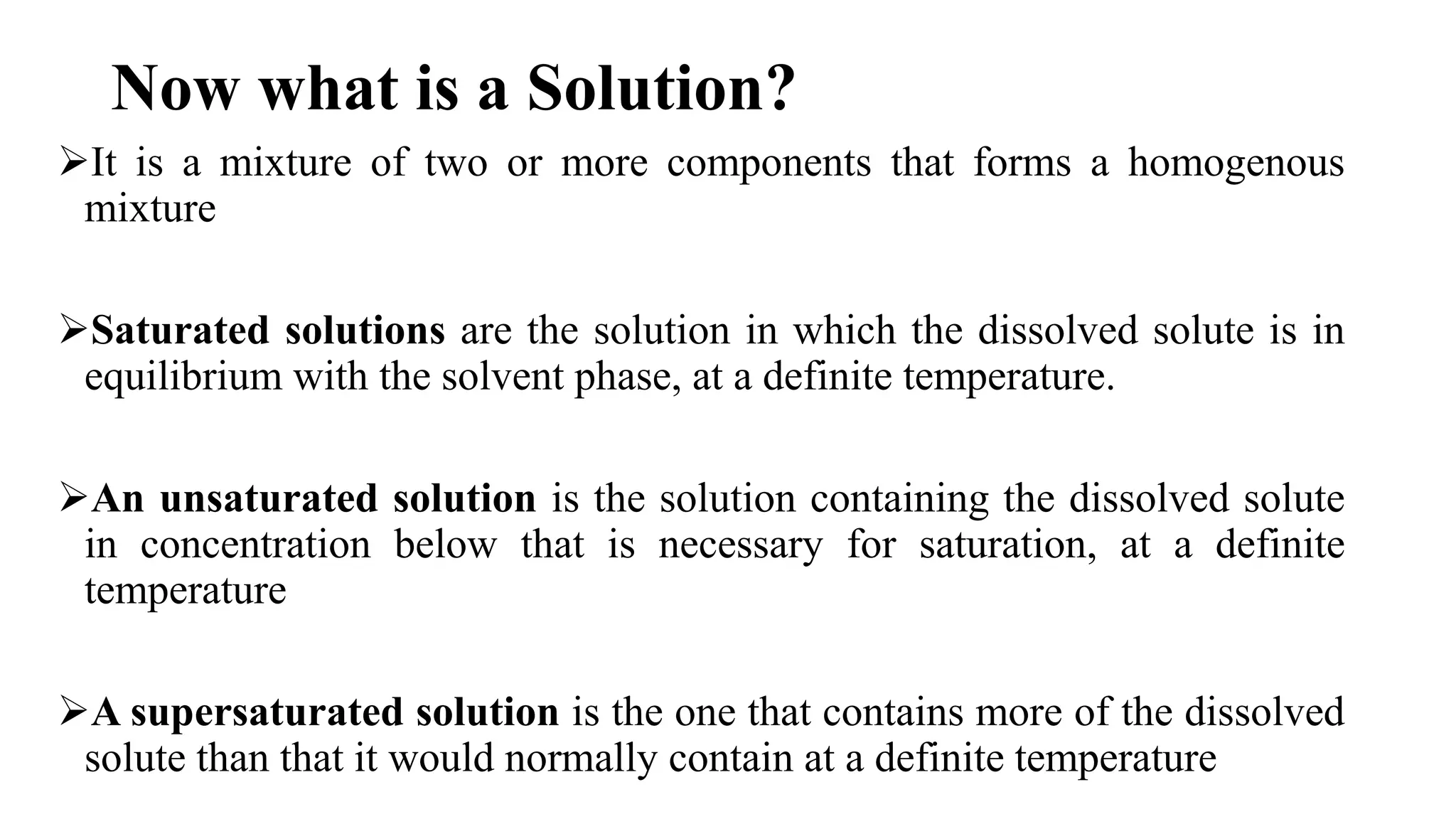 Now what is a Solution?
It is a mixture of two or more components that forms a homogenous
mixture
Saturated solutions are the solution in which the dissolved solute is in
equilibrium with the solvent phase, at a definite temperature.
An unsaturated solution is the solution containing the dissolved solute
in concentration below that is necessary for saturation, at a definite
temperature
A supersaturated solution is the one that contains more of the dissolved
solute than that it would normally contain at a definite temperature
 