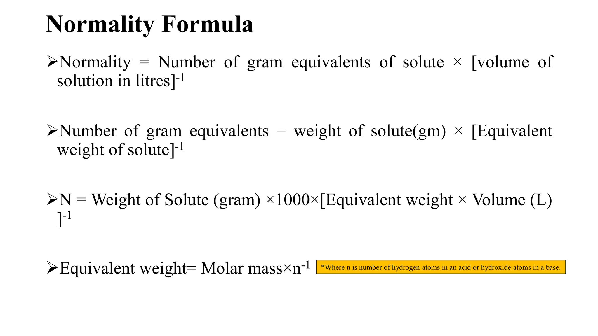 Normality Formula
Normality = Number of gram equivalents of solute × [volume of
solution in litres]-1
Number of gram equivalents = weight of solute(gm) × [Equivalent
weight of solute]-1
N = Weight of Solute (gram) ×1000×[Equivalent weight × Volume (L)
]-1
Equivalent weight= Molar mass×n-1 *Where n is number of hydrogen atoms in an acid or hydroxide atoms in a base.
 