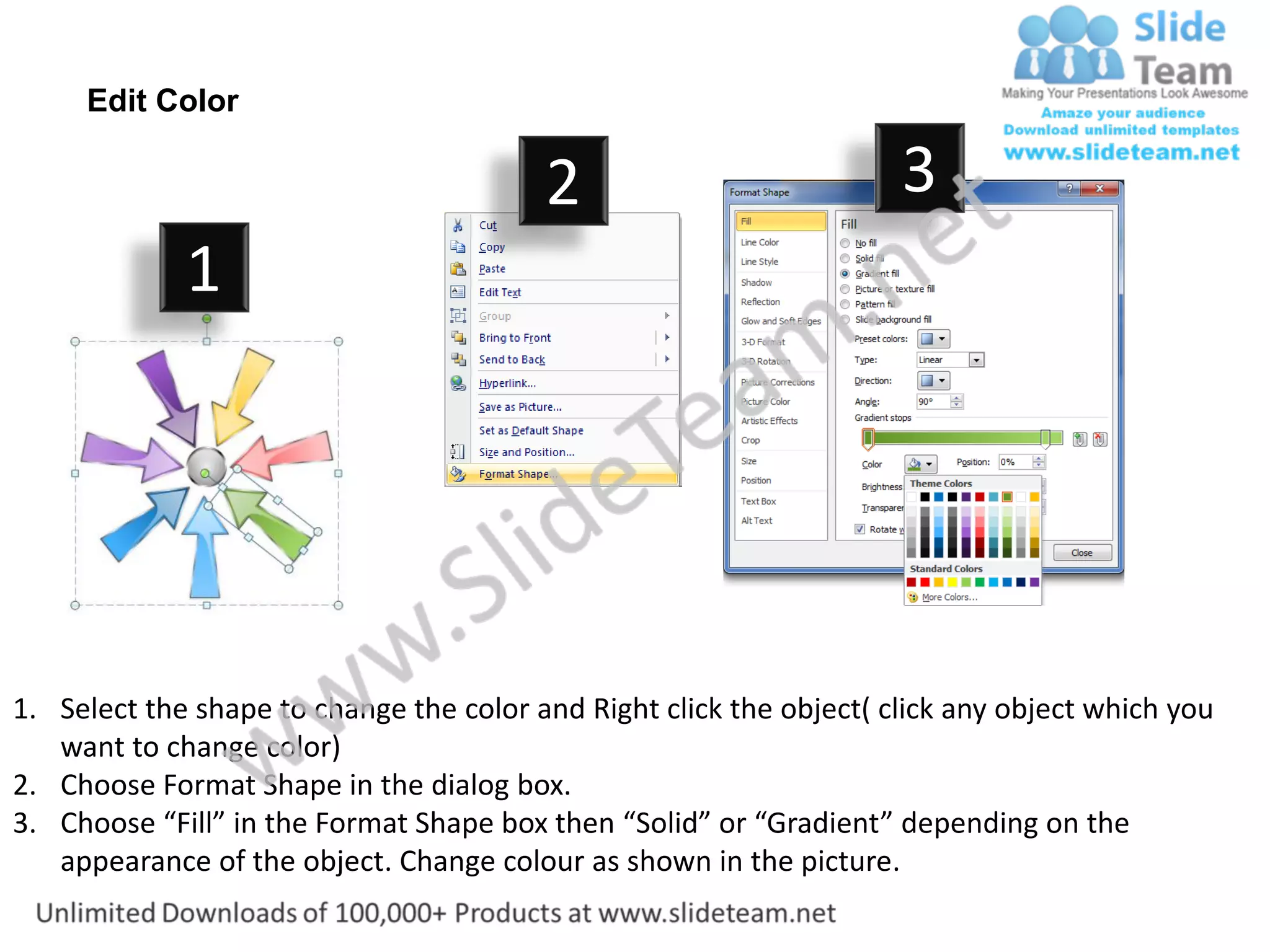 Edit Color

                                         2                           3
             1




1. Select the shape to change the color and Right click the object( click any object which you
   want to change color)
2. Choose Format Shape in the dialog box.
3. Choose “Fill” in the Format Shape box then “Solid” or “Gradient” depending on the
   appearance of the object. Change colour as shown in the picture.
 