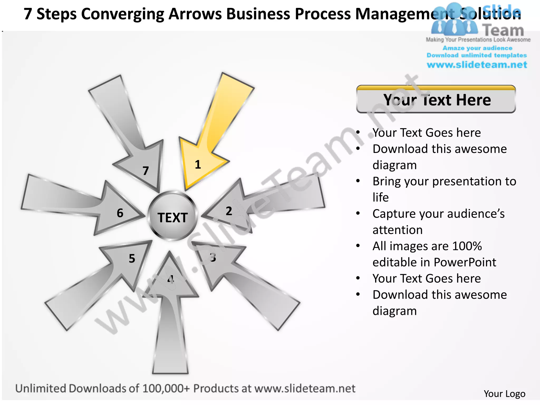 7 Steps Converging Arrows Business Process Management Solution



                                              Your Text Here
                                          • Your Text Goes here
                                          • Download this awesome
                   7          1             diagram
                                          • Bring your presentation to
                                            life
           6                          2   • Capture your audience’s
                       TEXT
                                            attention
                                          • All images are 100%
               5                  3         editable in PowerPoint
                        4                 • Your Text Goes here
                                          • Download this awesome
                                            diagram




                                                                Your Logo
 