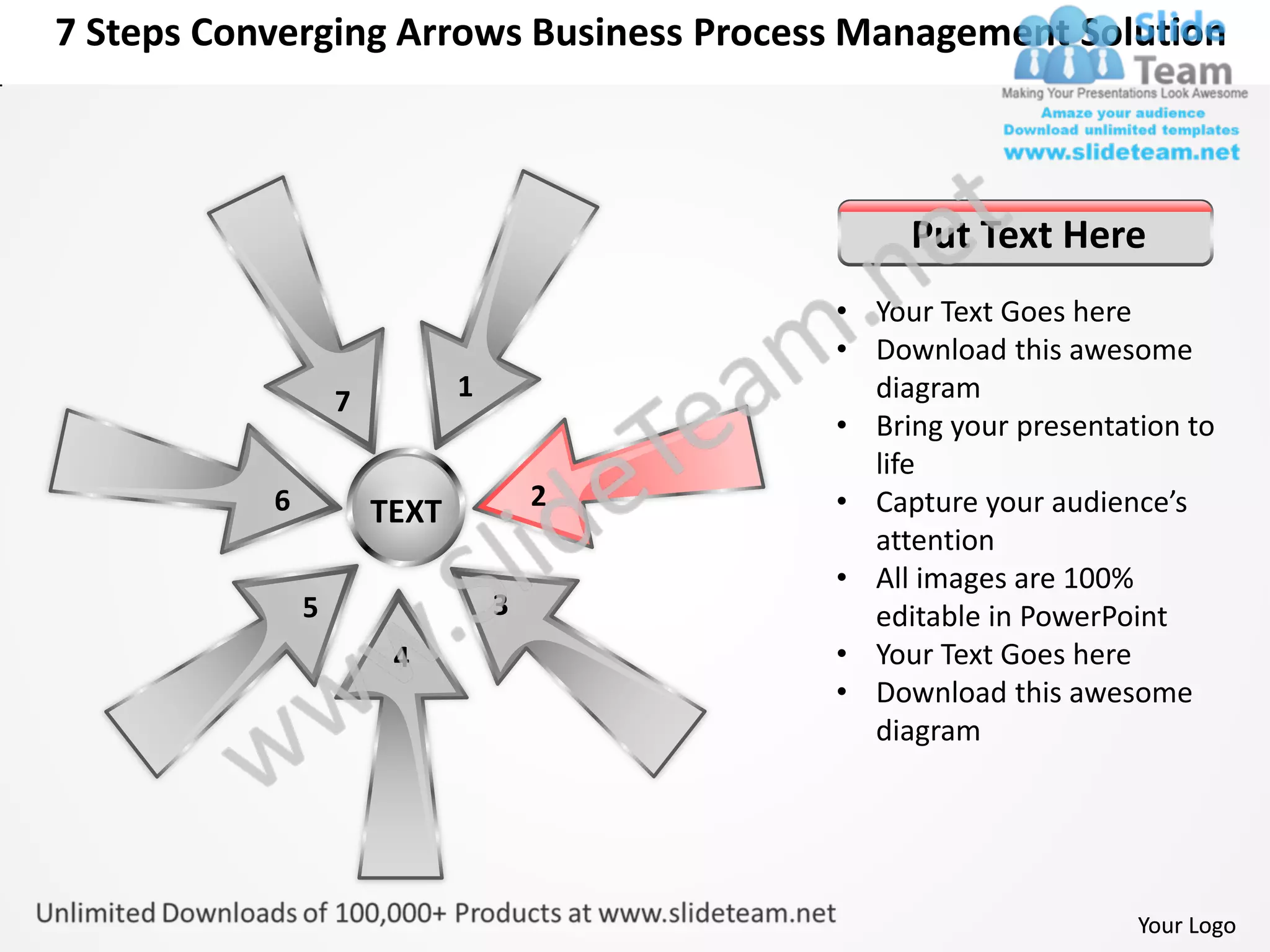 7 Steps Converging Arrows Business Process Management Solution



                                               Put Text Here
                                          • Your Text Goes here
                                          • Download this awesome
                   7          1             diagram
                                          • Bring your presentation to
                                            life
           6                          2   • Capture your audience’s
                       TEXT
                                            attention
                                          • All images are 100%
               5                  3         editable in PowerPoint
                        4                 • Your Text Goes here
                                          • Download this awesome
                                            diagram




                                                                Your Logo
 