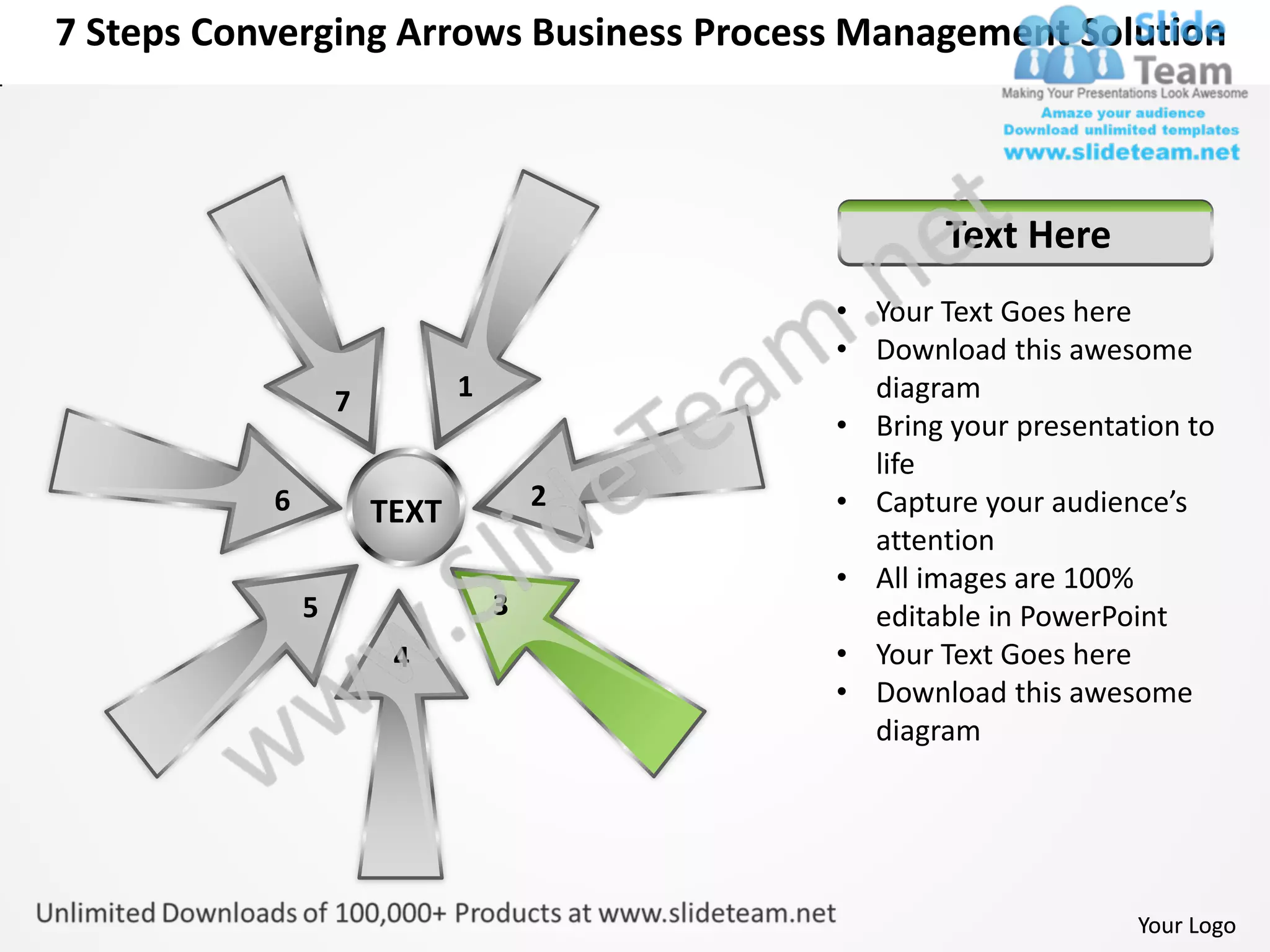 7 Steps Converging Arrows Business Process Management Solution



                                                  Text Here
                                          • Your Text Goes here
                                          • Download this awesome
                   7          1             diagram
                                          • Bring your presentation to
                                            life
           6                          2   • Capture your audience’s
                       TEXT
                                            attention
                                          • All images are 100%
               5                  3         editable in PowerPoint
                        4                 • Your Text Goes here
                                          • Download this awesome
                                            diagram




                                                                Your Logo
 