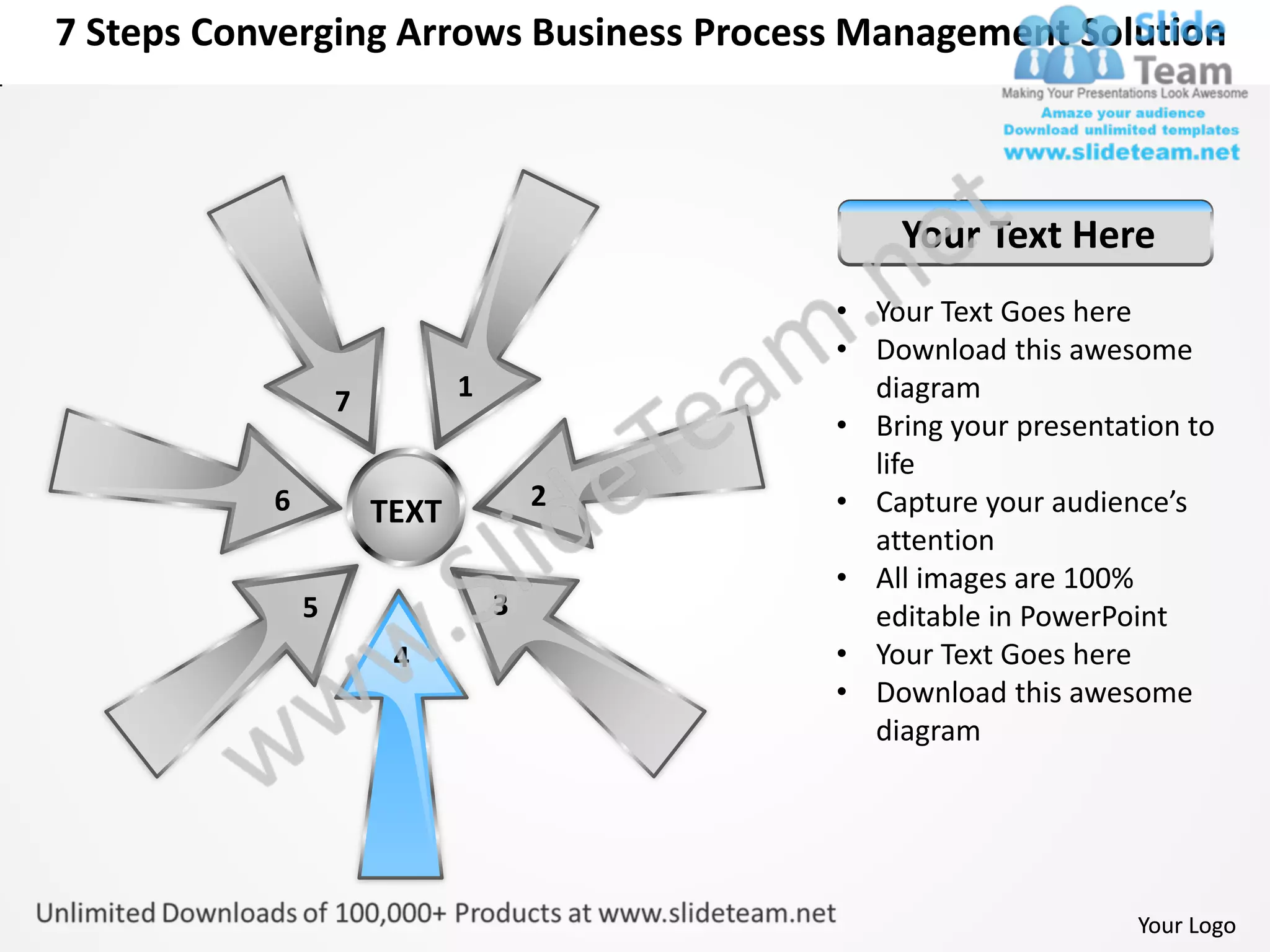 7 Steps Converging Arrows Business Process Management Solution



                                              Your Text Here
                                          • Your Text Goes here
                                          • Download this awesome
                   7          1             diagram
                                          • Bring your presentation to
                                            life
           6                          2   • Capture your audience’s
                       TEXT
                                            attention
                                          • All images are 100%
               5                  3         editable in PowerPoint
                        4                 • Your Text Goes here
                                          • Download this awesome
                                            diagram




                                                                Your Logo
 