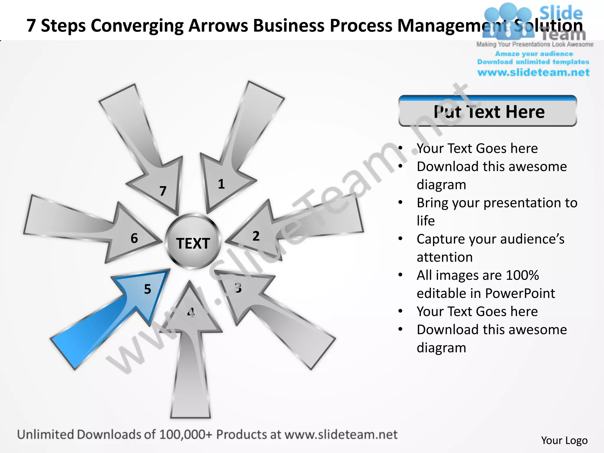 7 Steps Converging Arrows Business Process Management Solution



                                               Put Text Here
                                          • Your Text Goes here
                                          • Download this awesome
                   7          1             diagram
                                          • Bring your presentation to
                                            life
           6                          2   • Capture your audience’s
                       TEXT
                                            attention
                                          • All images are 100%
               5                  3         editable in PowerPoint
                        4                 • Your Text Goes here
                                          • Download this awesome
                                            diagram




                                                                Your Logo
 