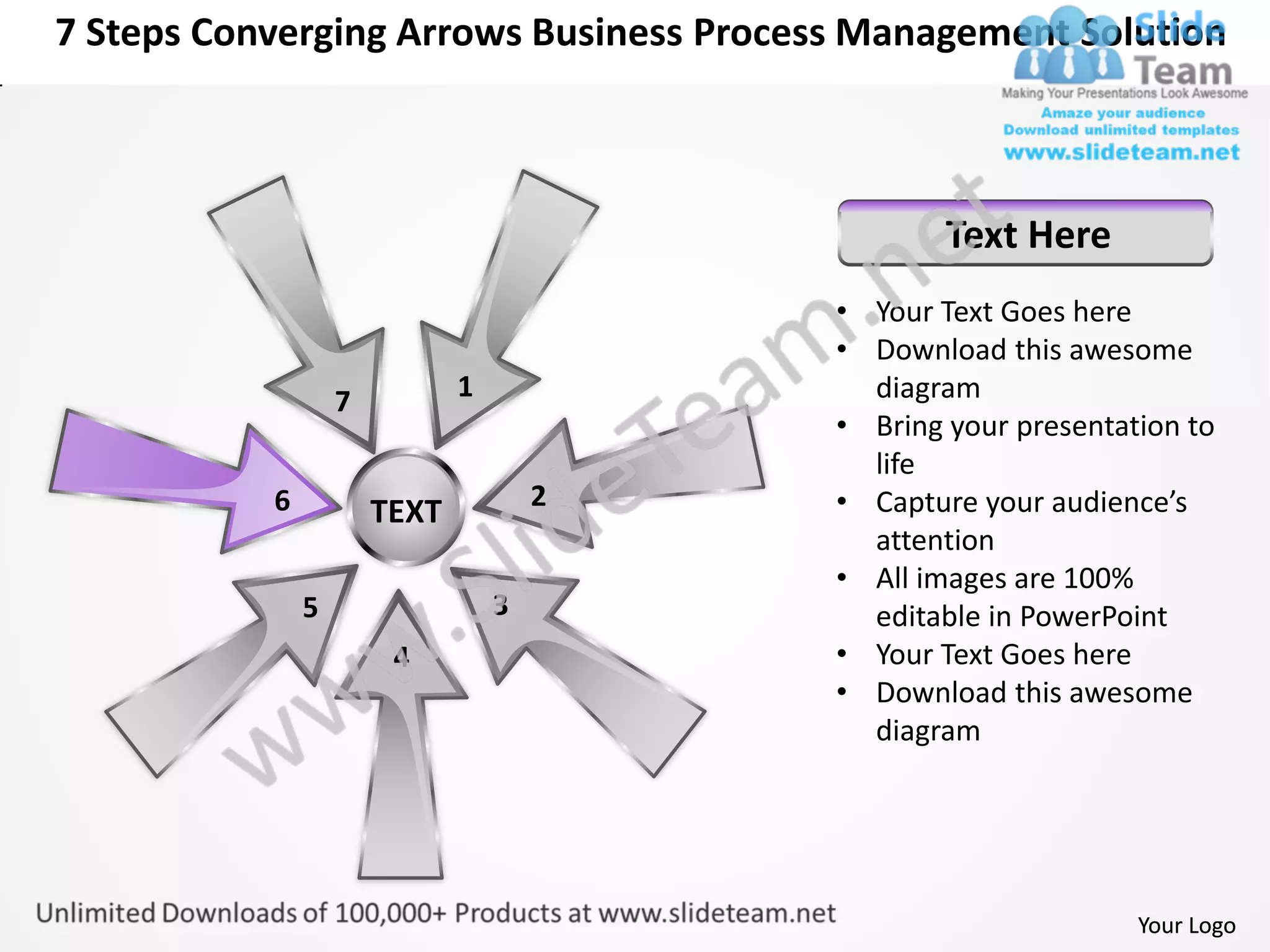7 Steps Converging Arrows Business Process Management Solution



                                                  Text Here
                                          • Your Text Goes here
                                          • Download this awesome
                   7          1             diagram
                                          • Bring your presentation to
                                            life
           6                          2   • Capture your audience’s
                       TEXT
                                            attention
                                          • All images are 100%
               5                  3         editable in PowerPoint
                        4                 • Your Text Goes here
                                          • Download this awesome
                                            diagram




                                                                Your Logo
 