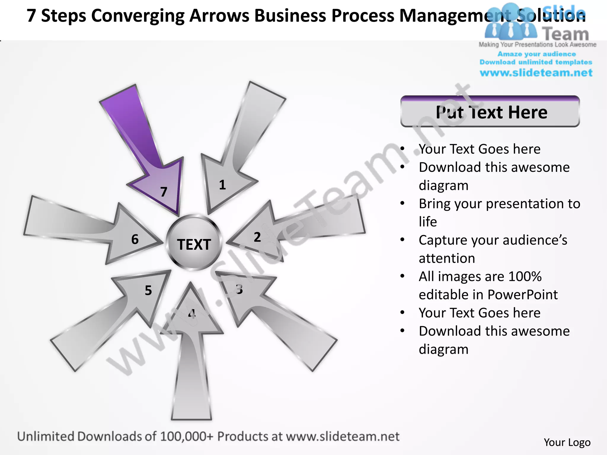 7 Steps Converging Arrows Business Process Management Solution



                                               Put Text Here
                                          • Your Text Goes here
                                          • Download this awesome
                   7          1             diagram
                                          • Bring your presentation to
                                            life
           6                          2   • Capture your audience’s
                       TEXT
                                            attention
                                          • All images are 100%
               5                  3         editable in PowerPoint
                        4                 • Your Text Goes here
                                          • Download this awesome
                                            diagram




                                                                Your Logo
 