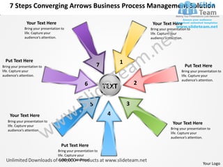 7 Steps Converging Arrows Business Process Management Solution

               Your Text Here                                                       Your Text Here
              Bring your presentation to                                           Bring your presentation to
              life. Capture your                                                   life. Capture your
              audience’s attention.                                                audience’s attention.




  Put Text Here                                                        1
Bring your presentation to                                  7                                            Put Text Here
life. Capture your                                                                                     Bring your presentation to
audience’s attention.                                                                                  life. Capture your
                                                                                                       audience’s attention.
                                                    6                          2
                                                                TEXT

                                                        5                  3
    Your Text Here                                               4
   Bring your presentation to
   life. Capture your
                                                                                                 Your Text Here
   audience’s attention.                                                                        Bring your presentation to
                                                                                                life. Capture your
                                                                                                audience’s attention.

                                      Put Text Here
                                   Bring your presentation to
                                   life. Capture your
                                   audience’s attention.
                                                                                                                     Your Logo
 