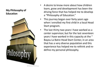 My Philosophy of
Education
• A desire to know more about how children
learn, grow and development has been the
driving force that has helped me to develop
a “Philosophy of Education.”
• This journey began over forty years ago
when I enrolled my first child in a local Head
Start program.
• The last thirty two years I have worked as a
center supervisor, but for the last seventeen
years I have worked in this capacity at the “
Bayou La Batre Head Start Center, in an area
that has a very diverse population and this
experience has helped me to rethink and re-
define my personal philosophy.
 