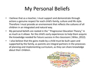 My Personal Beliefs
• I believe that as a teacher, I must support and demonstrate through
actions a genuine respect for each child’s family, culture and life style.
Therefore I must provide an environment that reflects the cultures of all
children in an integrated and natural way.
• My personal beliefs are rooted in the “ Progressive Education Theory,” in
as much as it allows for the child’s early experiences to help them acquire
the knowledge needed for future success in the classroom ( Wiles ,2012).
• I also believe that the gains made by a child must be built upon and
supported by the family, as parents are integral partners in the processes
of planning and implementing curriculum, as they can share knowledge
about their children.
 