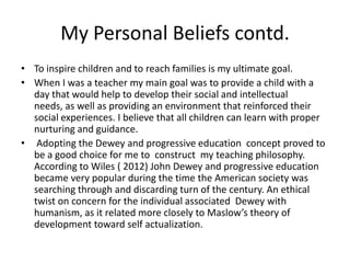 My Personal Beliefs contd.
• To inspire children and to reach families is my ultimate goal.
• When I was a teacher my main goal was to provide a child with a
day that would help to develop their social and intellectual
needs, as well as providing an environment that reinforced their
social experiences. I believe that all children can learn with proper
nurturing and guidance.
• Adopting the Dewey and progressive education concept proved to
be a good choice for me to construct my teaching philosophy.
According to Wiles ( 2012) John Dewey and progressive education
became very popular during the time the American society was
searching through and discarding turn of the century. An ethical
twist on concern for the individual associated Dewey with
humanism, as it related more closely to Maslow’s theory of
development toward self actualization.
 