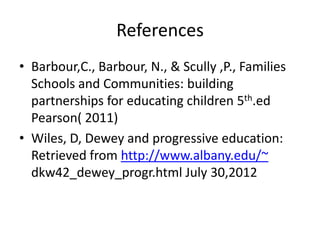 References
• Barbour,C., Barbour, N., & Scully ,P., Families
Schools and Communities: building
partnerships for educating children 5th.ed
Pearson( 2011)
• Wiles, D, Dewey and progressive education:
Retrieved from http://www.albany.edu/~
dkw42_dewey_progr.html July 30,2012
 