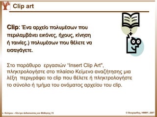 Clip art


      Clip: Ένα αρχείο πολυμέσων που
      περιλαμβάνει εικόνες, ήχους, κίνηση
      ή ταινίες.) πολυμέσων που θέλετε να
      εισαγάγετε.

      Στο παράθυρο εργασιών “Insert Clip Art",
      πληκτρολογήστε στο πλαίσιο Κείμενο αναζήτησης μια
      λέξη περιγράφει το clip που θέλετε ή πληκτρολογήστε
      το σύνολο ή τμήμα του ονόματος αρχείου του clip.




Παν. Κύπρου – Κέντρο Διδασκαλίας και Μάθησης.15       © Θεοχαρίδης, ΗΜΜΥ, 2007
 