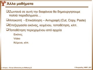 Άλλα μαθήματα

          Ζωντανά σε αυτή την διαφάνεια θα δημιουργησουμε
           πολλά παραδείγματα…
          Αποκοπή - Επικόλληση – Αντιγραφή (Cut, Copy, Paste)
          Επεξεργασία εικόνας, κειμένου, τοποθέτηση, κλπ.
          Τοποθέτηση περιεχομένου από αρχεία
                    Εικόνες
                    Video
                    Κείμενα, κλπ.




Παν. Κύπρου – Κέντρο Διδασκαλίας και Μάθησης.22         © Θεοχαρίδης, ΗΜΜΥ, 2007
 