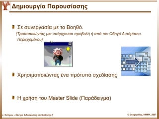 Δημιουργία Παρουσίασης


               Σε συνεργασία με το Βοηθό.
              (Τροποποιώντας μια υπάρχουσα προβολή ή από τον Οδηγό Αυτόματου
               Περιεχομένου)




               Χρησιμοποιώντας ένα πρότυπο σχεδίασης



               Η χρήση του Master ݺߣ (Παάδειγμα)


Παν. Κύπρου – Κέντρο Διδασκαλίας και Μάθησης.7                       © Θεοχαρίδης, ΗΜΜΥ, 2007
 