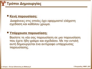 Τρόποι Δημιουργίας


           Κενή παρουσίαση:
              Διαφάνειες στις οποίες έχει εφαρμοστεί ελάχιστη
              σχεδίαση και καθόλου χρώμα.

           Υπάρχουσα παρουσίαση:
              Βασίστε τη νέα σας παρουσίαση σε μια παρουσίαση
              που έχετε ήδη γράψει και σχεδιάσει. Με την εντολή
              αυτή δημιουργείται ένα αντίγραφο υπάρχουσας
              παρουσίασης.




Παν. Κύπρου – Κέντρο Διδασκαλίας και Μάθησης.9             © Θεοχαρίδης, ΗΜΜΥ, 2007
 