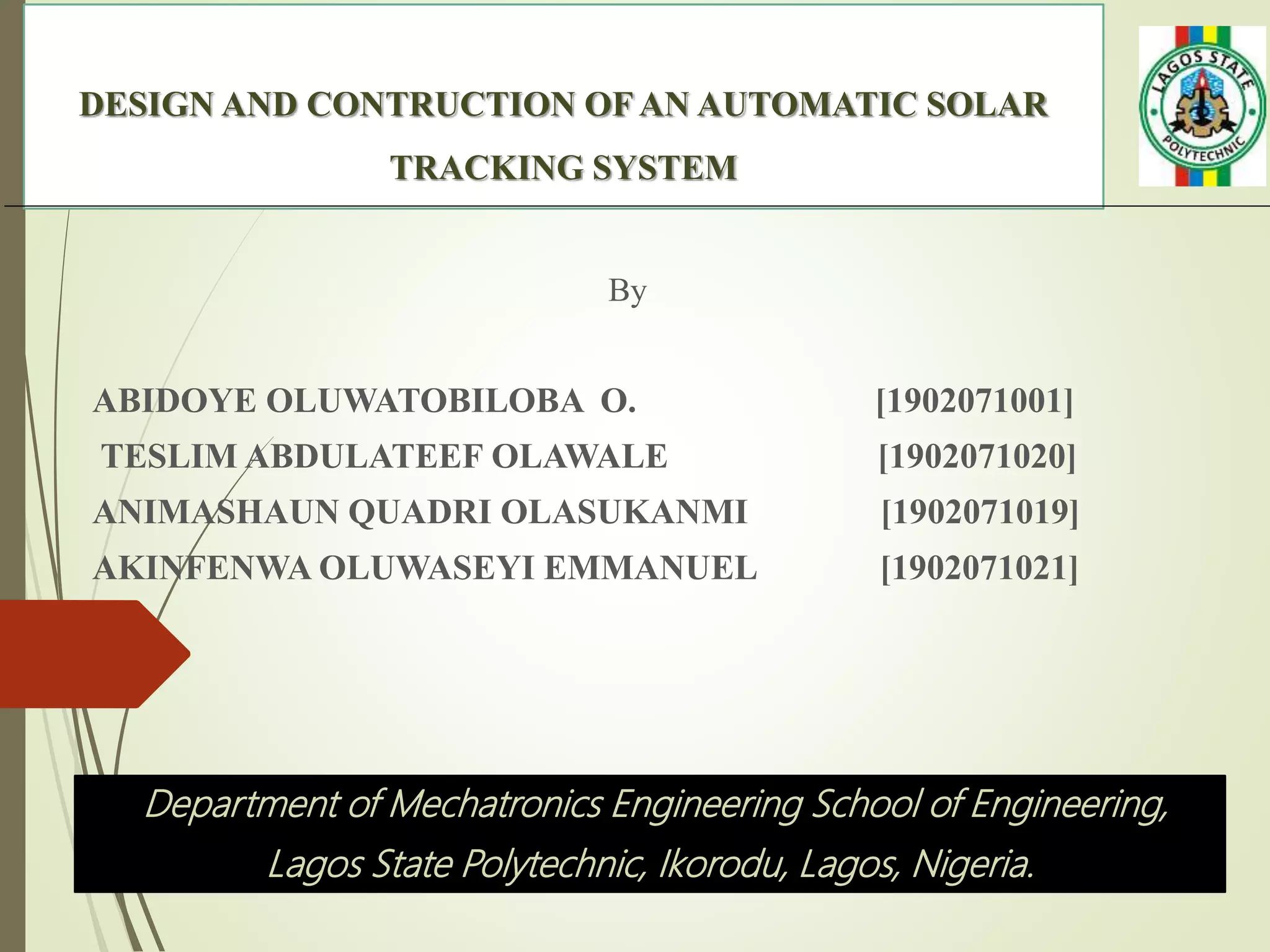 DESIGN AND CONTRUCTION OF AN AUTOMATIC SOLAR
TRACKING SYSTEM
By
ABIDOYE OLUWATOBILOBA O. [1902071001]
TESLIM ABDULATEEF OLAWALE [1902071020]
ANIMASHAUN QUADRI OLASUKANMI [1902071019]
AKINFENWA OLUWASEYI EMMANUEL [1902071021]
Department of Mechatronics Engineering School of Engineering,
Lagos State Polytechnic, Ikorodu, Lagos, Nigeria.
 