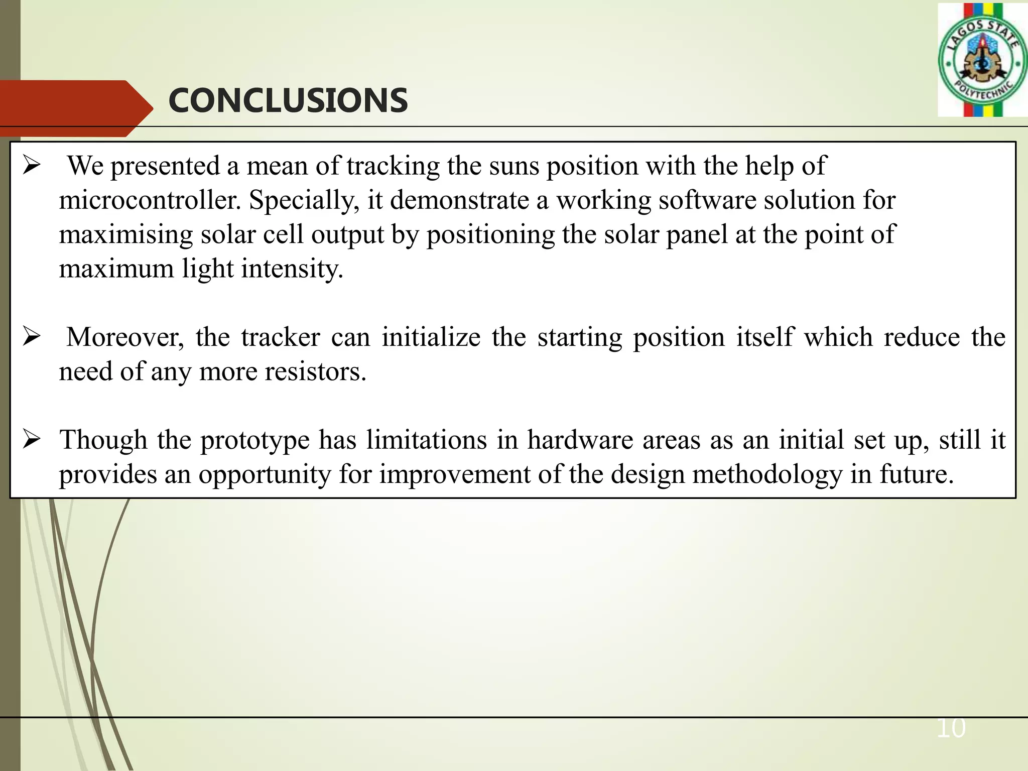 10
CONCLUSIONS
 We presented a mean of tracking the suns position with the help of
microcontroller. Specially, it demonstrate a working software solution for
maximising solar cell output by positioning the solar panel at the point of
maximum light intensity.
 Moreover, the tracker can initialize the starting position itself which reduce the
need of any more resistors.
 Though the prototype has limitations in hardware areas as an initial set up, still it
provides an opportunity for improvement of the design methodology in future.
 