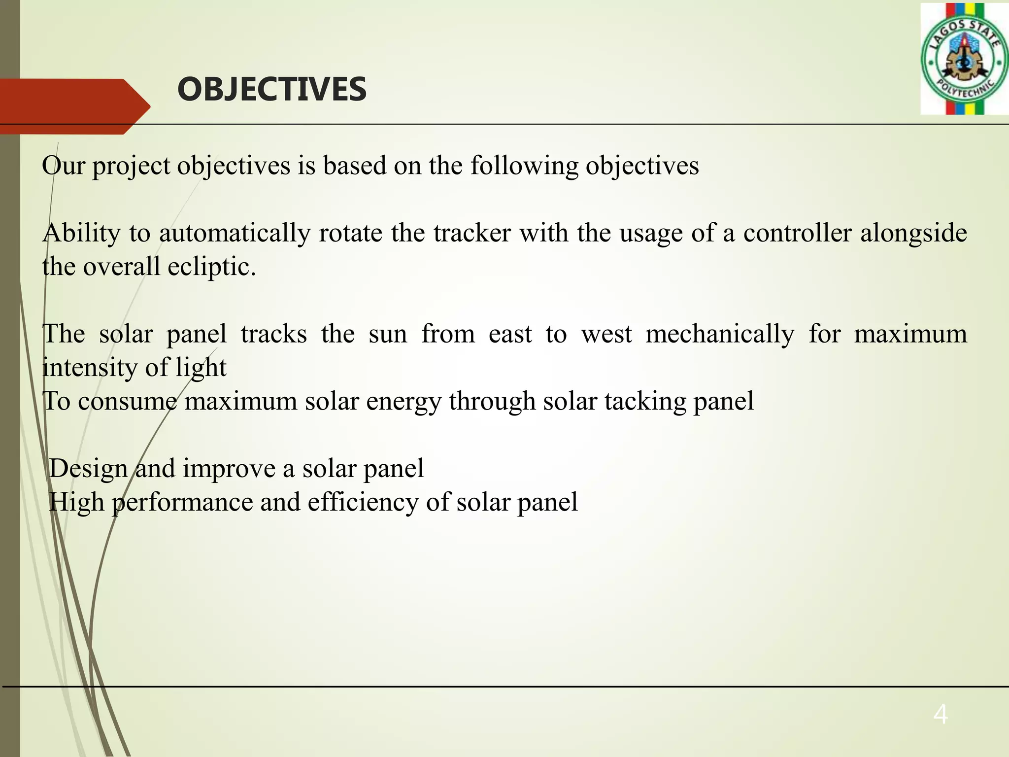 4
OBJECTIVES
Our project objectives is based on the following objectives
Ability to automatically rotate the tracker with the usage of a controller alongside
the overall ecliptic.
The solar panel tracks the sun from east to west mechanically for maximum
intensity of light
To consume maximum solar energy through solar tacking panel
Design and improve a solar panel
High performance and efficiency of solar panel
 