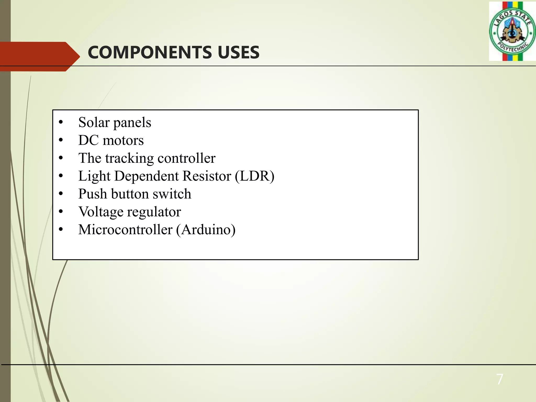 7
COMPONENTS USES
• Solar panels
• DC motors
• The tracking controller
• Light Dependent Resistor (LDR)
• Push button switch
• Voltage regulator
• Microcontroller (Arduino)
 